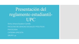 Presentación del 
reglamento estudiantil- 
UPC 
Shirly Johana Gasabon Cantillo 
FACULTAD DE CIENCIAS SOCIALES Y POLITICAS 
PSICOLOGIA 
CATEDRA UPECISTA 
GRUPO 50 
 