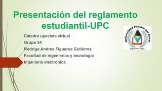 Presentación del reglamento 
estudiantil-UPC 
Cátedra upecista virtual 
Grupo 54 
Rodrigo Andres Figueroa Gutiérrez 
Facultad de ingenierías y tecnología 
Ingeniería electrónica 
 