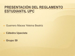 PRESENTACIÓN DEL REGLAMENTO 
ESTUDIANTIL UPC 
 Guerrero Macea Yeleina Beatriz 
 Cátedra Upecista 
 Grupo 59 
 