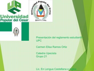 Presentación del reglamento estudiantil - 
UPC 
Carmen Elisa Ramos Ortiz 
Catedra Upecista 
Grupo 21 
Lic. En Lengua Castellana e ingles 
 