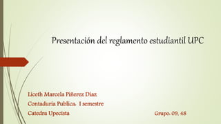 Presentación del reglamento estudiantil UPC 
Liceth Marcela Piñerez Diaz 
Contaduria Publica: I semestre 
Catedra Upecista Grupo: 09, 48 
 