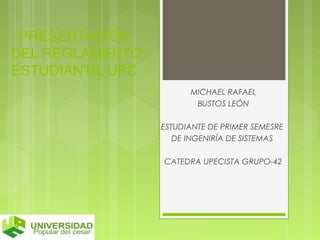 PRESENTACIÓN 
DEL REGLAMENTO 
ESTUDIANTIL UPC 
MICHAEL RAFAEL 
BUSTOS LEÓN 
ESTUDIANTE DE PRIMER SEMESRE 
DE INGENIRÍA DE SISTEMAS 
CATEDRA UPECISTA GRUPO-42 
 
