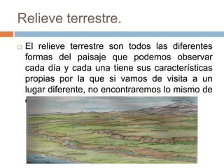 Relieve terrestre.
 El relieve terrestre son todos las diferentes
formas del paisaje que podemos observar
cada día y cada una tiene sus características
propias por la que si vamos de visita a un
lugar diferente, no encontraremos lo mismo de
donde estábamos.
 