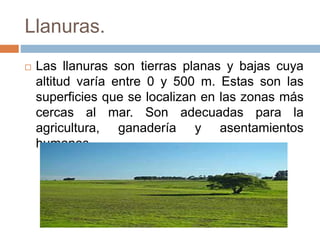 Llanuras.
 Las llanuras son tierras planas y bajas cuya
altitud varía entre 0 y 500 m. Estas son las
superficies que se localizan en las zonas más
cercas al mar. Son adecuadas para la
agricultura, ganadería y asentamientos
humanos.
 