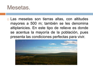 Mesetas.
 Las mesetas son tierras altas, con altitudes
mayores a 500 m; también se les denomina
altiplanicies. En este tipo de relieve es donde
se acentua la mayoría de la población, pues
presenta las condiciones perfectas para vivir.
 