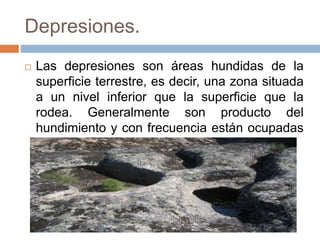 Depresiones.
 Las depresiones son áreas hundidas de la
superficie terrestre, es decir, una zona situada
a un nivel inferior que la superficie que la
rodea. Generalmente son producto del
hundimiento y con frecuencia están ocupadas
por lagos y mares.
 