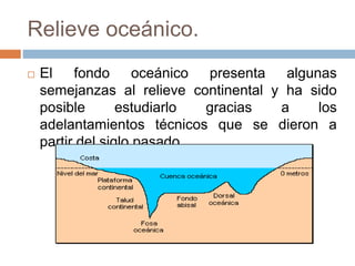 Relieve oceánico.
 El fondo oceánico presenta algunas
semejanzas al relieve continental y ha sido
posible estudiarlo gracias a los
adelantamientos técnicos que se dieron a
partir del siglo pasado.
 
