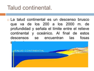 Talud continental.
 La talud continental es un descenso brusco
que va de los 200 a los 2000 m. de
profundidad y señala el límite entre el relieve
continental y oceánico. Al final de estos
descensos se encuentran las fosas
submarinas.
 