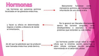 Las hormonas pueden actuar sobre la misma
célula que la sintetiza (acción autocrina) o
sobre células contiguas (acción paracrina)
interviniendo en el desarrollo celular.
Las hormonas son sustancias químicas
localizadas en las glándulas endocrinas.
Básicamente funcionan como
mensajeros químicos que transportan
información de una célula a otra.
Por lo general son liberadas directamente
dentro del torrente sanguíneo, solas
(biodisponibles) o asociadas a ciertas
proteínas (que extienden su vida media)
y hacen su efecto en determinados
órganos o tejidos a distancia de donde
se sintetizaron,
de ahí que las glándulas que las producen
sean llamadas endocrinas (endo dentro).
 