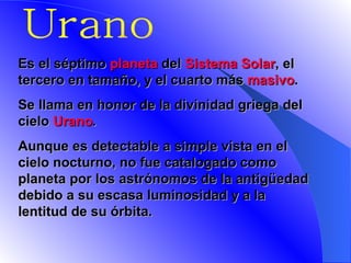 Urano E s el séptimo  planeta  del  Sistema Solar , el tercero en tamaño, y el cuarto más  masivo .  Se llama en honor de la divinidad griega del cielo  Urano . Aunque es detectable a simple vista en el cielo nocturno, no fue catalogado como planeta por los astrónomos de la antigüedad debido a su escasa luminosidad y a la lentitud de su órbita.   