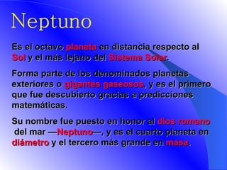 Neptuno E s el octavo  planeta  en distancia respecto al  Sol  y el más lejano del  Sistema Solar .  Forma parte de los denominados planetas exteriores o  gigantes gaseosos , y es el primero que fue descubierto gracias a predicciones matemáticas.  Su nombre fue puesto en honor al  dios romano  del mar — Neptuno —, y es el cuarto planeta en  diámetro  y el tercero más grande en  masa .    