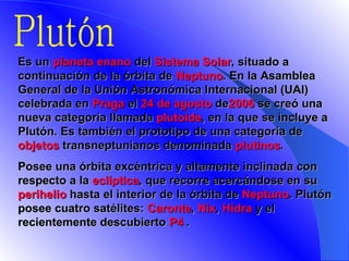 Plutón E s un  planeta enano  del  Sistema Solar , situado a continuación de la órbita de  Neptuno . En la Asamblea General de la Unión Astronómica Internacional (UAI) celebrada en  Praga  el  24 de agosto  de 2006  se creó una nueva categoría llamada  plutoide , en la que se incluye a Plutón. Es también el prototipo de una categoría de objetos  transneptunianos  denominada  plutinos .  Posee una órbita excéntrica y altamente inclinada con respecto a la  eclíptica , que recorre acercándose en su  perihelio  hasta el interior de la órbita de  Neptuno . Plutón posee cuatro satélites:  Caronte ,  Nix ,  Hidra  y el recientemente descubierto  P4   . 