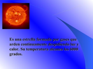 SOL Es una estrella formada por gases que arden continuamente despidiendo luz y calor. Su temperatura alcanza los 6000 grados.  