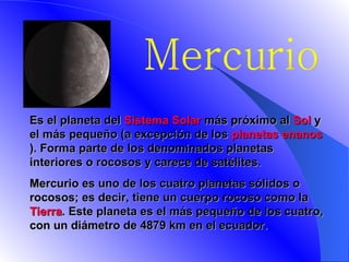 Mercurio E s el planeta del  Sistema Solar  más próximo al  Sol  y el más pequeño (a excepción de los  planetas enanos ). Forma parte de los denominados planetas interiores o rocosos y carece de satélites.   Mercurio es uno de los cuatro planetas sólidos o rocosos; es decir, tiene un cuerpo rocoso como la  Tierra . Este planeta es el más pequeño de los cuatro, con un diámetro de 4879 km en el ecuador.    