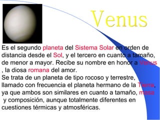 Venus Es el segundo  planeta  del  Sistema Solar  en orden de distancia desde el  Sol , y el tercero en cuanto a tamaño, de menor a mayor. Recibe su nombre en honor a  Venus , la diosa  romana  del amor.  Se trata de un planeta de tipo rocoso y terrestre, llamado con frecuencia el planeta hermano de la  Tierra , ya que ambos son similares en cuanto a tamaño,  masa  y composición, aunque totalmente diferentes en cuestiones térmicas y atmosféricas.   