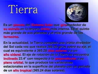 Tierra E s un  planeta  del  Sistema Solar  que  gira alrededor de  su estrella  en la tercera  órbita  más interna. Es el quinto más grande de sus planetas y el más grande de los  terrestres .   En la actualidad, la Tierra completa una órbita alrededor del Sol cada vez que realiza 366.26 giros sobre su eje, el cual es equivalente a 365.26  días solares  o a un  año sideral . El eje de rotación de la Tierra se encuentra  inclinado  23.4° con respecto a la  perpendicular  a su  plano orbital , lo que produce las variaciones estacionales en la superficie del planeta con un período de un  año tropical  (365.24 días solares).   