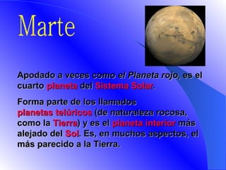 Marte A podado a veces como  el Planeta rojo , es el cuarto  planeta  del  Sistema Solar .  Forma parte de los llamados  planetas telúricos  (de naturaleza rocosa, como la  Tierra ) y es el  planeta interior  más alejado del  Sol . Es, en muchos aspectos, el más parecido a la Tierra.   