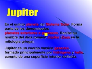 Jupiter E s el quinto  planeta  del  Sistema Solar . Forma parte de los denominados  planetas exteriores o gaseosos . Recibe su nombre del dios romano  Júpiter  ( Zeus  en la mitología griega).   Júpiter es un cuerpo masivo  gaseoso , formado principalmente por  hidrógeno  y  helio , carente de una superficie interior definida.    