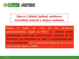 23GD-FM-016 V4
Desde el punto de vista de los productos
agroalimentarios, según la FAO, la calidad puede
considerarse como una característica compleja de los
alimentos que determina su valor o aceptabilidad para
los consumidores (22ª Conferencia Regional de la FAO
para Europa, Oporto, 2000).
Que es Calidad Aptitud, satisfacer,
necesidad, usuario y mejora continua
 
