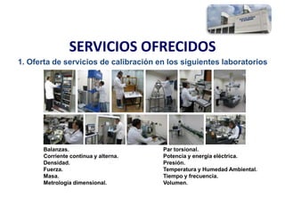 SERVICIOS OFRECIDOS
1. Oferta de servicios de calibración en los siguientes laboratorios
Balanzas.
Corriente continua y alterna.
Densidad.
Fuerza.
Masa.
Metrología dimensional.
Par torsional.
Potencia y energía eléctrica.
Presión.
Temperatura y Humedad Ambiental.
Tiempo y frecuencia.
Volumen.
 