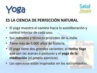 YogaES LA CIENCIA DE PERFECCIÓN NATURALEl yoga muestra el camino hacia la autoliberación y control interior de cada uno.Sus métodos y técnicas proceden de la India.Tiene más de 5.000 años de historia.El yoga tiene dos grandes variantes: el Hatha Yoga que son las asanas o posturas y el yoga de la meditación (el propio ejercicio).Los ejercicios están inspirados en los estiramientos.