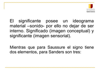 El significante posee un ideograma
material –sonido- por ello no dejar de ser
interno. Significado (imagen conceptual) y
significante (imagen sensorial).
Mientras que para Saussure el signo tiene
dos elementos, para Sanders son tres:
 