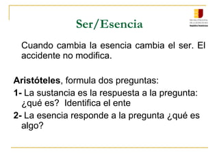 Ser/Esencia
Cuando cambia la esencia cambia el ser. El
accidente no modifica.
Aristóteles, formula dos preguntas:
1- La sustancia es la respuesta a la pregunta:
¿qué es? Identifica el ente
2- La esencia responde a la pregunta ¿qué es
algo?
 