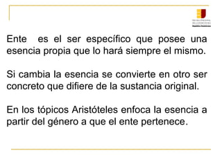 Ente es el ser específico que posee una
esencia propia que lo hará siempre el mismo.
Si cambia la esencia se convierte en otro ser
concreto que difiere de la sustancia original.
En los tópicos Aristóteles enfoca la esencia a
partir del género a que el ente pertenece.
 