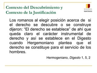 Contexto del Descubrimiento y
Contexto de la Justificación
Los romanos al elegir posición acerca de si
el derecho se descubre o se construye
dijeron: “El derecho se establece” de ahí que
queda claro el carácter instrumental de
derecho y así se establece en el Digesto
cuando Hergemoniano plantea que el
derecho se constituye para el servicio de los
hombres.
Hermogeniano, Digesto 1, 5, 2
 