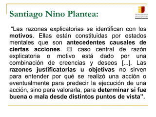 Santiago Nino Plantea:
“Las razones explicatorias se identifican con los
motivos. Ellas están constituidas por estados
mentales que son antecedentes causales de
ciertas acciones. El caso central de razón
explicatoria o motivo está dado por una
combinación de creencias y deseos [...]. Las
razones justificatorias u objetivas no sirven
para entender por qué se realizó una acción o
eventualmente para predecir la ejecución de una
acción, sino para valorarla, para determinar si fue
buena o mala desde distintos puntos de vista”.
 