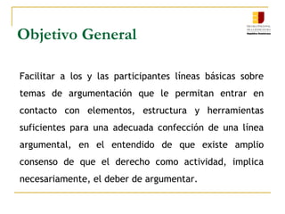 Objetivo General
Facilitar a los y las participantes líneas básicas sobre
temas de argumentación que le permitan entrar en
contacto con elementos, estructura y herramientas
suficientes para una adecuada confección de una línea
argumental, en el entendido de que existe amplio
consenso de que el derecho como actividad, implica
necesariamente, el deber de argumentar.
 