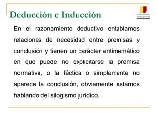 Deducción e Inducción
En el razonamiento deductivo entablamos
relaciones de necesidad entre premisas y
conclusión y tienen un carácter entimemático
en que puede no explicitarse la premisa
normativa, o la fáctica o simplemente no
aparece la conclusión, obviamente estamos
hablando del silogismo jurídico.
 