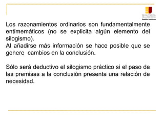 Los razonamientos ordinarios son fundamentalmente
entimemáticos (no se explicita algún elemento del
silogismo).
Al añadirse más información se hace posible que se
genere cambios en la conclusión.
Sólo será deductivo el silogismo práctico si el paso de
las premisas a la conclusión presenta una relación de
necesidad.
 