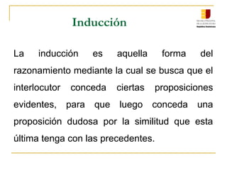 Inducción
La inducción es aquella forma del
razonamiento mediante la cual se busca que el
interlocutor conceda ciertas proposiciones
evidentes, para que luego conceda una
proposición dudosa por la similitud que esta
última tenga con las precedentes.
 