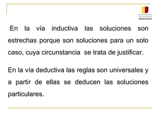  En  la  vía  inductiva  las  soluciones  son 
estrechas porque son soluciones para un solo 
caso, cuya circunstancia  se trata de justificar.
En la vía deductiva las reglas son universales y 
a  partir  de  ellas  se  deducen  las  soluciones 
particulares.
 