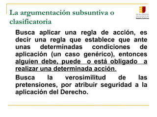 La argumentación subsuntiva o
clasificatoria
Busca aplicar una regla de acción, es
decir una regla que establece que ante
unas determinadas condiciones de
aplicación (un caso genérico), entonces
alguien debe, puede o está obligado a
realizar una determinada acción.
Busca la verosimilitud de las
pretensiones, por atribuir seguridad a la
aplicación del Derecho.
 