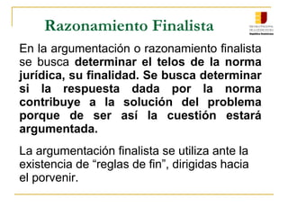 Razonamiento Finalista
En la argumentación o razonamiento finalista 
se  busca determinar el telos de la norma
jurídica, su finalidad. Se busca determinar
si la respuesta dada por la norma
contribuye a la solución del problema
porque de ser así la cuestión estará
argumentada.
La argumentación finalista se utiliza ante la 
existencia de “reglas de fin”, dirigidas hacia 
el porvenir. 
 