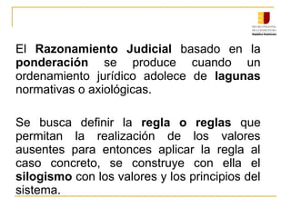 El  Razonamiento Judicial  basado  en  la 
ponderación  se  produce  cuando  un 
ordenamiento  jurídico  adolece  de  lagunas 
normativas o axiológicas.
Se  busca  definir  la  regla o reglas  que 
permitan  la  realización  de  los  valores 
ausentes  para  entonces  aplicar  la  regla  al 
caso  concreto,  se  construye  con  ella  el 
silogismo con los valores y los principios del 
sistema.
 