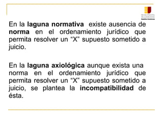 En la laguna normativa  existe ausencia de 
norma  en  el  ordenamiento  jurídico  que 
permita resolver un “X” supuesto sometido a 
juicio.
En la laguna axiológica aunque exista una  
norma  en  el  ordenamiento  jurídico  que 
permita resolver un “X” supuesto sometido a 
juicio,  se  plantea  la  incompatibilidad  de 
ésta.
 