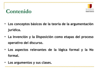 Contenido
• Los conceptos básicos de la teoría de la argumentación
jurídica.
• La Invención y la Disposición como etapas del proceso
operativo del discurso.
• Los aspectos relevantes de la lógica formal y la No
formal.
• Los argumentos y sus clases.
 