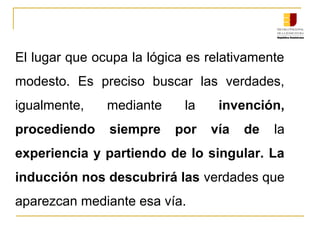 El lugar que ocupa la lógica es relativamente 
modesto.  Es  preciso  buscar  las  verdades, 
igualmente,  mediante  la  invención,
procediendo siempre por vía de la 
experiencia y partiendo de lo singular. La
inducción nos descubrirá las verdades que 
aparezcan mediante esa vía.
 