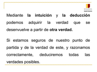 Mediante  la intuición  y  la deducción 
podemos  adquirir  la verdad  que  se 
desenvuelve a partir de otra verdad.
Si  estamos  seguros  de  nuestro  punto  de 
partida  y  de  la  verdad  de  este,  y  razonamos 
correctamente,  deduciremos  todas  las 
verdades posibles.
 