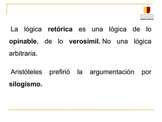 La  lógica  retórica  es  una  lógica  de  lo 
opinable,  de  lo  verosímil. No  una  lógica 
arbitraria.
Aristóteles  prefirió  la  argumentación  por 
silogismo.
 