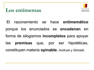 Los entimemas
El  razonamiento  se  hace  entimemático
porque  los  enunciados  se  encadenan  en 
forma de silogismos incompletos para apoyar 
las  premisas  que,  por  ser  hipotéticas, 
constituyen materia opinable. Andruet y Ghiraldi.
 