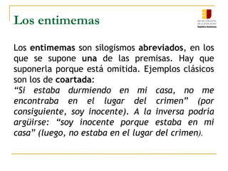 Los entimemas
Los entimemas son silogismos abreviados, en los
que se supone una de las premisas. Hay que
suponerla porque está omitida. Ejemplos clásicos
son los de coartada:
“Si estaba durmiendo en mi casa, no me
encontraba en el lugar del crimen” (por
consiguiente, soy inocente). A la inversa podría
argüirse: “soy inocente porque estaba en mi
casa” (luego, no estaba en el lugar del crimen).
    
 