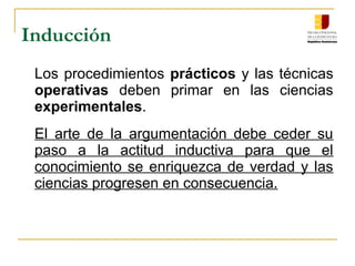 Inducción
Los procedimientos prácticos y las técnicas 
operativas  deben  primar  en  las  ciencias 
experimentales.
El  arte  de  la  argumentación  debe  ceder  su 
paso  a  la  actitud  inductiva  para  que  el 
conocimiento se enriquezca de verdad y las 
ciencias progresen en consecuencia.
 