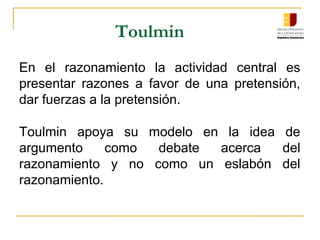 Toulmin
En  el  razonamiento  la  actividad  central  es 
presentar  razones  a  favor  de  una  pretensión, 
dar fuerzas a la pretensión.
Toulmin  apoya  su  modelo  en  la  idea  de 
argumento  como  debate  acerca  del 
razonamiento  y  no  como  un  eslabón  del 
razonamiento.
 