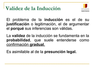 Validez de la Inducción
El  problema  de  la inducción  es  el  de  su 
justificación  o  legitimación,  el  de  argumentar 
el porqué sus inferencias son válidas.
La validez de la inducción se fundamenta en la 
probabilidad,  que  suele  entenderse  como 
confirmación gradual. 
Es asimilable al de la presunción legal.
 
