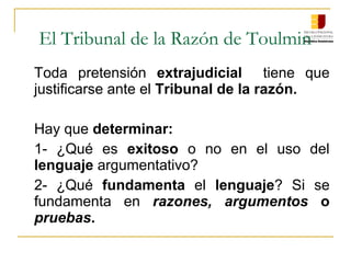 El Tribunal de la Razón de Toulmin
Toda  pretensión  extrajudicial    tiene  que 
justificarse ante el Tribunal de la razón.
Hay que determinar:
1-  ¿Qué  es exitoso  o  no  en  el  uso  del 
lenguaje argumentativo?
2-  ¿Qué  fundamenta  el  lenguaje?  Si  se 
fundamenta  en  razones, argumentos o
pruebas.
 
