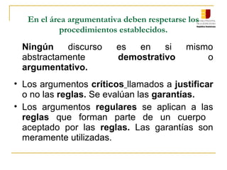 En el área argumentativa deben respetarse los
procedimientos establecidos.
Ningún discurso es en si mismo
abstractamente demostrativo o
argumentativo.
• Los argumentos críticos llamados a justificar
o no las reglas. Se evalúan las garantías.
• Los argumentos regulares se aplican a las
reglas que forman parte de un cuerpo
aceptado por las reglas. Las garantías son
meramente utilizadas.
 